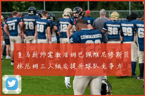 皇马新帅需激活姆巴佩维尼修斯贝林厄姆三人组合提升球队竞争力
