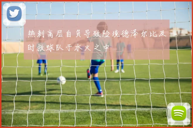热刺高层自负导致险境德泽尔比及时救球队于水火之中