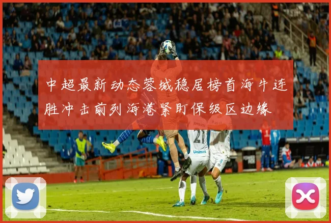 中超最新动态蓉城稳居榜首海牛连胜冲击前列海港紧盯保级区边缘