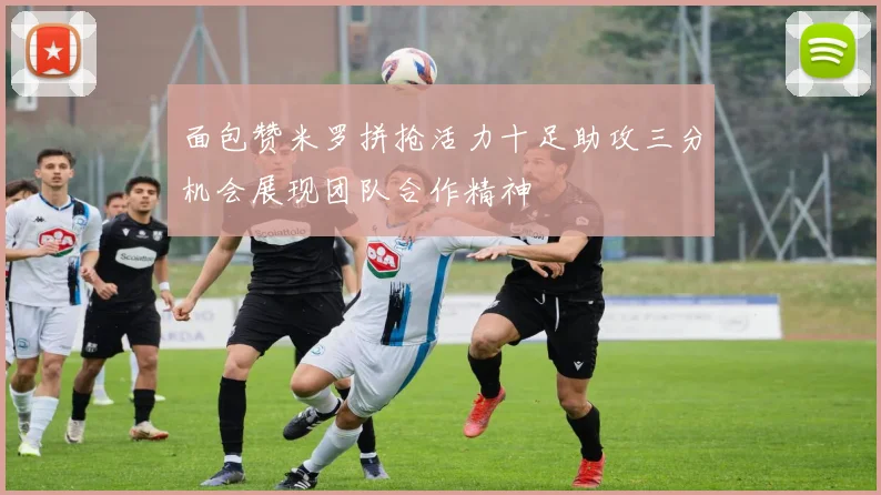 面包赞米罗拼抢活力十足助攻三分机会展现团队合作精神