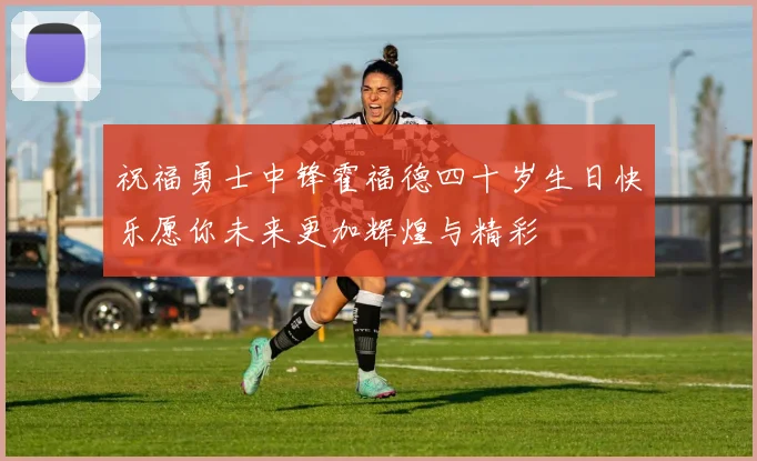 祝福勇士中锋霍福德四十岁生日快乐愿你未来更加辉煌与精彩