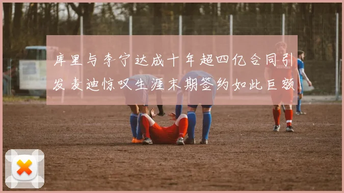库里与李宁达成十年超四亿合同引发麦迪惊叹生涯末期签约如此巨额前所未闻