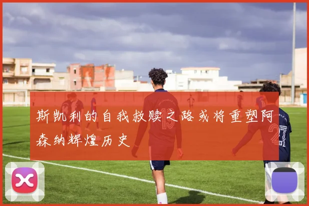 斯凯利的自我救赎之路或将重塑阿森纳辉煌历史