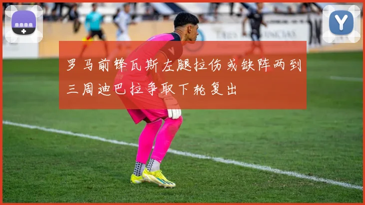 罗马前锋瓦斯左腿拉伤或缺阵两到三周迪巴拉争取下轮复出