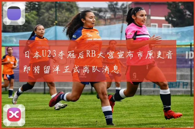 日本U23夺冠后RB大宫宣布市原吏音即将留洋正式离队消息