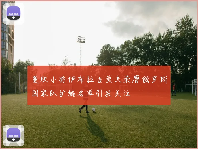 曼联小将伊布拉吉莫夫荣膺俄罗斯国家队扩编名单引发关注
