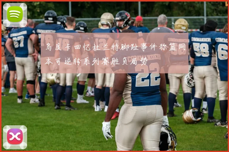 乌度卡回忆杜兰特脚趾事件称篮网本可逆转系列赛胜负局势