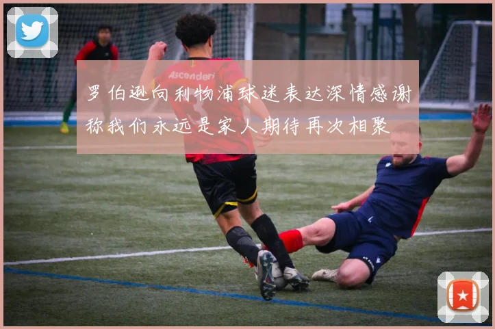 罗伯逊向利物浦球迷表达深情感谢称我们永远是家人期待再次相聚