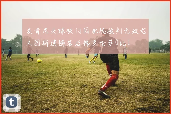 麦肯尼头球破门因犯规被判无效尤文图斯遗憾落后佛罗伦萨0比1
